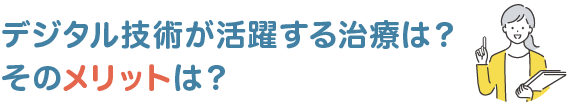 デジタル技術が活躍する治療は？そのメリットは？